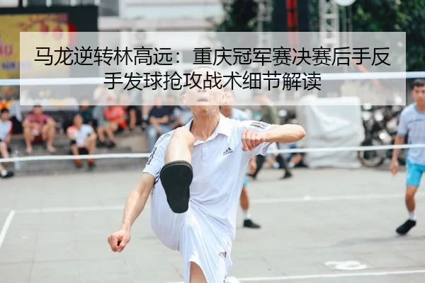 马龙逆转林高远：重庆冠军赛决赛后手反手发球抢攻战术细节解读