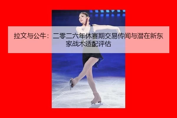 拉文与公牛：二零二六年休赛期交易传闻与潜在新东家战术适配评估