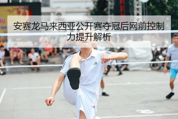 安赛龙马来西亚公开赛夺冠后网前控制力提升解析