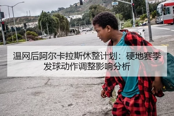 温网后阿尔卡拉斯休整计划：硬地赛季发球动作调整影响分析